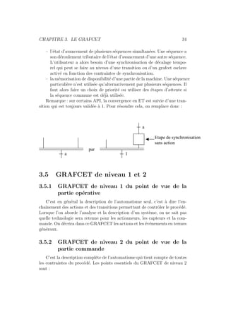 CHAPITRE 3. LE GRAFCET 34 
– l’´etat d’avancement de plusieurs s´equences simultan´ees. Une s´equence a 
son d´eroulement tributaire de l’´etat d’avancement d’une autre s´equence. 
L’utilisateur a alors besoin d’une synchronisation de d´ecalage tempo-rel 
qui peut se faire au niveau d’une transition ou d’un grafcet esclave 
activ´e en fonction des contraintes de synchronisation. 
– la m´emorisation de disponibilit´e d’une partie de la machine. Une s´equence 
particuli`ere n’est utilis´ee qu’alternativement par plusieurs s´equences. Il 
faut alors faire un choix de priorit´e ou utiliser des ´etapes d’attente si 
la s´equence commune est d´ej`a utilis´ee. 
Remarque : sur certains API, la convergence en ET est suivie d’une tran-sition 
qui est toujours valid´ee `a 1. Pour r´esoudre cela, on remplace donc : 
a 1 
a 
par 
Etape de synchronisation 
sans action 
3.5 GRAFCET de niveau 1 et 2 
3.5.1 GRAFCET de niveau 1 du point de vue de la 
partie op´erative 
C’est en g´en´eral la description de l’automatisme seul, c’est `a dire l’en-cha 
ˆınement des actions et des transitions permettant de contrˆoler le proc´ed´e. 
Lorsque l’on aborde l’analyse et la description d’un syst`eme, on ne sait pas 
quelle technologie sera retenue pour les actionneurs, les capteurs et la com-mande. 
On d´ecrira dans ce GRAFCET les actions et les ´ev´enements en termes 
g´en´eraux. 
3.5.2 GRAFCET de niveau 2 du point de vue de la 
partie commande 
C’est la description compl`ete de l’automatisme qui tient compte de toutes 
les contraintes du proc´ed´e. Les points essentiels du GRAFCET de niveau 2 
sont : 
 