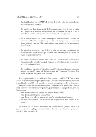 CHAPITRE 3. LE GRAFCET 35 
– la simplification du GRAFCET niveau 1, c’est `a dire les parall´elismes 
et les s´equences r´ep´et´ees ; 
– les modes de fonctionnement de l’automatisme, c’est `a dire la prise 
en compte de la marche automatique, de la marche par cycle et de la 
marche manuelle utile pour la maintenance et les r´eglages ; 
– les arrˆets d’urgence entraˆınant la coupure d’alimentation, l’utilisation 
d’une variable AU (si arrˆet d’urgence AU = 1) `a rajouter dans les condi-tions 
logiques pour les diff´erentes actions, une proc´edure de d´egagement 
si AU = 0 ; 
– les s´ecurit´es op´erateur, c’est `a dire la mise en place de protections, de 
commandes `a deux mains, qui doivent ˆetre activ´ees pour le d´epart du 
cycle et pendant le cycle ; 
– les s´ecurit´es proc´ed´e, c’est `a dire l’arrˆet de l’automatisme si une condi-tion 
anormale est d´etect´ee, par exemple la d´etection d’un objet incor-rect 
ou mal positionn´e ; 
– les conditions initiales, c’est `a dire les diff´erentes positions au repos (au 
d´epart du cycle), l’´etat de l’alimentation et l’ensemble des tests des-tin 
´es `a v´erifier les conditions initiales. 
La complexit´e de cette tˆache peut ˆetre grande ! Le GRAFCET de niveau 
2 doit ˆetre ´etudi´e avec le plus grand soin. Ceci peut ´eventuellement conduire 
`a modifier le proc´ed´e, et `a modifier si besoin les capteurs et les actionneurs ! 
Dans certains cas, on peut ˆetre amen´e (apr`es ´etude) `a rechercher d’autres 
solutions que l’automatisme s´equentiel, par exemple la logique floue. Ces cas 
limites sont : 
– une ind´etermination logique au niveau du proc´ed´e ; 
– une description logique inadapt´ee ; 
– une dur´ee de cycle de scrutation ou d’acquisition trop longue ; 
– la difficult´e `a d´efinir une s´equence de d´egagement pour l’arrˆet d’ur-gence. 
Attention ! ! ! En milieu industriel, les essais erreurs peuvent ˆetre dan-gereux 
ou catastrophiques : d’o`u l’int´erˆet de faire une ´etude du grafcet de 
niveau 2 tr`es approfondie ! ! ! 
 