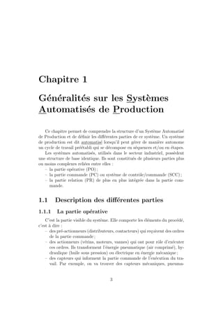 Chapitre 1 
G´en´eralit´es sur les Syst`emes 
Automatis´es de Production 
Ce chapitre permet de comprendre la structure d’un Syst`eme Automatis´e 
de Production et de d´efinir les diff´erentes parties de ce syst`eme. Un syst`eme 
de production est dit automatis´e lorsqu’il peut g´erer de mani`ere autonome 
un cycle de travail pr´e´etabli qui se d´ecompose en s´equences et/ou en ´etapes. 
Les syst`emes automatis´es, utilis´es dans le secteur industriel, poss`edent 
une structure de base identique. Ils sont constitu´es de plusieurs parties plus 
ou moins complexes reli´ees entre elles : 
– la partie op´erative (PO) ; 
– la partie commande (PC) ou syst`eme de contrˆole/commande (SCC) ; 
– la partie relation (PR) de plus en plus int´egr´ee dans la partie com-mande. 
1.1 Description des diff´erentes parties 
1.1.1 La partie op´erative 
C’est la partie visible du syst`eme. Elle comporte les ´el´ements du proc´ed´e, 
c’est `a dire : 
– des pr´e-actionneurs (distributeurs, contacteurs) qui re¸coivent des ordres 
de la partie commande ; 
– des actionneurs (v´erins, moteurs, vannes) qui ont pour rˆole d’ex´ecuter 
ces ordres. Ils transforment l’´energie pneumatique (air comprim´e), hy-draulique 
(huile sous pression) ou ´electrique en ´energie m´ecanique ; 
– des capteurs qui informent la partie commande de l´’ex´ecution du tra-vail. 
Par exemple, on va trouver des capteurs m´ecaniques, pneuma- 
3 
 