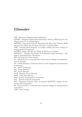 Glossaire 
API : Automates Programmables Industriels 
EPROM : Erasable Programmable Read-Only Memory, ROM qui peut ˆetre 
effac´ee (sous UV) et reprogramm´ee. 
EEPROM : Electrically Erasable Programmable Read Only Memory, ROM 
qui peut ˆetre effac´ee par un signal ´electrique et reprogramm´ee. 
FBD : Function Block Diagram, en fran¸cais sch´ema par blocs, langage de 
programmation d’automates. 
GEMMA : Guide d’Etudes des Modes de Marches et d’Arrˆets 
GRAFCET : GRAphe Fonctionnel de Commande Etape/Transition – lan-gage 
de programmation d’automates. 
ILS : Interrupteur `a Lame Souple 
IL : Instruction List, en fran¸cais liste d’instructions, langage de programma-tion 
d’automates. 
LD : Ladder Diagram, en fran¸cais sch´ema `a relais, langage de programmation 
d’automates. 
PC : Partie Commande 
PO : Partie Op´erative 
PR : Partie Relation 
RAM : Random Access Memory 
ROM : Read Only Memory 
SAP : Syst`eme Automatis´e de Production 
SCC : Syst`eme Contrˆole/Commande 
SFC : Sequential Function Chart, en fran¸cais GRAFCET, langage de pro-grammation 
d’automates. 
ST : Structured Text, en fran¸cais texte structur´e, langage de programmation 
d’automates. 
TOR : Tout Ou Rien 
42 
 