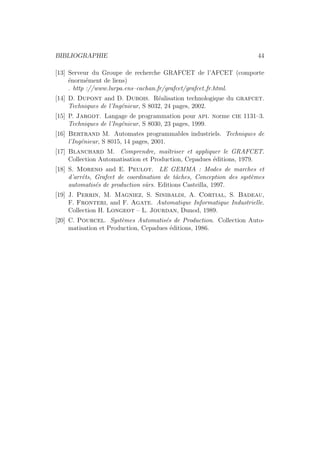 BIBLIOGRAPHIE 44 
[13] Serveur du Groupe de recherche GRAFCET de l’AFCET (comporte 
´enorm´ement de liens) 
. http ://www.lurpa.ens–cachan.fr/grafcet/grafcet fr.html. 
[14] D. Dupont and D. Dubois. R´ealisation technologique du grafcet. 
Techniques de l’Ing´enieur, S 8032, 24 pages, 2002. 
[15] P. Jargot. Langage de programmation pour api. norme cie 1131–3. 
Techniques de l’Ing´enieur, S 8030, 23 pages, 1999. 
[16] Bertrand M. Automates programmables industriels. Techniques de 
l’Ing´enieur, S 8015, 14 pages, 2001. 
[17] Blanchard M. Comprendre, maˆıtriser et appliquer le GRAFCET. 
Collection Automatisation et Production, Cepadues ´editions, 1979. 
[18] S. Moreno and E. Peulot. LE GEMMA : Modes de marches et 
d’arrˆets, Grafcet de coordination de tˆaches, Conception des syst`emes 
automatis´es de production sˆurs. Editions Casteilla, 1997. 
[19] J. Perrin, M. Magniez, S. Sinibaldi, A. Cortial, S. Badeau, 
F. Fronteri, and F. Agate. Automatique Informatique Industrielle. 
Collection H. Longeot – L. Jourdan, Dunod, 1989. 
[20] C. Pourcel. Syst`emes Automatis´es de Production. Collection Auto-matisation 
et Production, Cepadues ´editions, 1986. 
