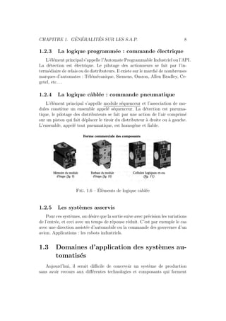 CHAPITRE 1. G´EN´ERALIT´ES SUR LES S.A.P. 8 
1.2.3 La logique programm´ee : commande ´electrique 
L’´el´ement principal s’appelle l’Automate Programmable Industriel ou l’API. 
La d´etection est ´electrique. Le pilotage des actionneurs se fait par l’in-term 
´ediaire de relais ou de distributeurs. Il existe sur le march´e de nombreuses 
marques d’automates : T´el´em´ecanique, Siemens, Omron, Allen Bradley, Ce-getel, 
etc. . . 
1.2.4 La logique cˆabl´ee : commande pneumatique 
L’´el´ement principal s’appelle module s´equenceur et l’association de mo-dules 
constitue un ensemble appel´e s´equenceur. La d´etection est pneuma-tique, 
le pilotage des distributeurs se fait par une action de l’air comprim´e 
sur un piston qui fait d´eplacer le tiroir du distributeur `a droite ou `a gauche. 
L’ensemble, appel´e tout pneumatique, est homog`ene et fiable. 
Fig. 1.6 – ´El´ements de logique cˆabl´ee 
1.2.5 Les syst`emes asservis 
Pour ces syst`emes, on d´esire que la sortie suive avec pr´ecision les variations 
de l’entr´ee, et ceci avec un temps de r´eponse r´eduit. C’est par exemple le cas 
avec une direction assist´ee d’automobile ou la commande des gouvernes d’un 
avion. Applications : les robots industriels. 
1.3 Domaines d’application des syst`emes au-tomatis 
´es 
Aujourd’hui, il serait difficile de concevoir un syst`eme de production 
sans avoir recours aux diff´erentes technologies et composants qui forment 
 