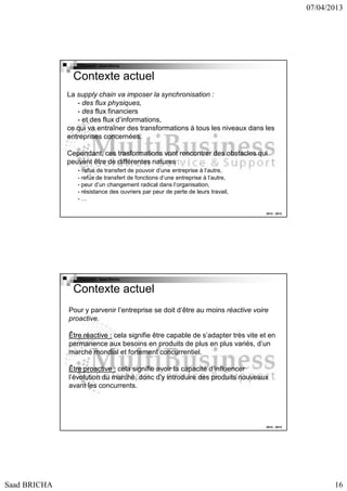 07/04/2013

Copyright : Saad Bricha

Contexte actuel
La supply chain va imposer la synchronisation :
- des flux physiques,
- des flux financiers
- et des flux d’informations,
ce qui va entraîner des transformations à tous les niveaux dans les
entreprises concernées.
Cependant, ces trasformations vont rencontrer des obstacles qui
peuvent être de différentes natures :
- refus de transfert de pouvoir d’une entreprise à l’autre,
- refus de transfert de fonctions d’une entreprise à l’autre,
- peur d’un changement radical dans l’organisation,
- résistance des ouvriers par peur de perte de leurs travail,
-…
2012 - 2013

Copyright : Saad Bricha

Contexte actuel
Pour y parvenir l’entreprise se doit d’être au moins réactive voire
proactive.
Être réactive : cela signifie être capable de s’adapter très vite et en
permanence aux besoins en produits de plus en plus variés, d’un
marché mondial et fortement concurrentiel.
Être proactive : cela signifie avoir la capacité d’influencer
l’évolution du marché, donc d’y introduire des produits nouveaux
avant les concurrents.

2012 - 2013

Saad BRICHA

16

 