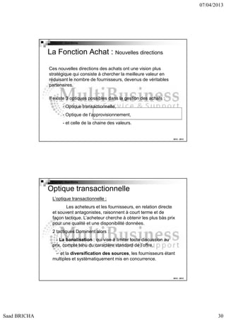 07/04/2013

Copyright : Saad Bricha

La Fonction Achat : Nouvelles directions
Ces nouvelles directions des achats ont une vision plus
stratégique qui consiste à chercher la meilleure valeur en
réduisant le nombre de fournisseurs, devenus de véritables
partenaires.
Il existe 3 optiques possibles dans la gestion des achats :
- Optique transactionnelle,
- Optique de l’approvisionnement,
- et celle de la chaine des valeurs.

2012 - 2013

Copyright : Saad Bricha

Optique transactionnelle
L’optique transactionnelle :
Les acheteurs et les fournisseurs, en relation directe
et souvent antagonistes, raisonnent à court terme et de
façon tactique. L’acheteur cherche à obtenir les plus bàs prix
pour une qualité et une disponibilité données.
2 tactiques Dominent alors :
- La banalisation : qui vise à limiter toute discussion au
prix, compte tenu du caractère standard de l’offre.
- et la diversification des sources, les fournisseurs étant
multiples et systèmatiquement mis en concurrence.

2012 - 2013

Saad BRICHA

30

 