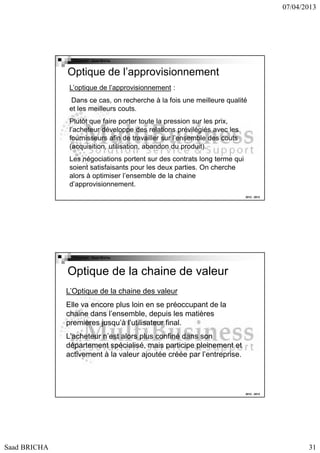 07/04/2013

Copyright : Saad Bricha

Optique de l’approvisionnement
L’optique de l’approvisionnement :
Dans ce cas, on recherche à la fois une meilleure qualité
et les meilleurs couts.
Plutôt que faire porter toute la pression sur les prix,
l’acheteur développe des relations prévilégiés avec les
fournisseurs afin de travailler sur l’ensemble des couts
(acquisition, utilisation, abandon du produit).
Les négociations portent sur des contrats long terme qui
soient satisfaisants pour les deux parties. On cherche
alors à optimiser l’ensemble de la chaine
d’approvisionnement.
2012 - 2013

Copyright : Saad Bricha

Optique de la chaine de valeur
L’Optique de la chaine des valeur
Elle va encore plus loin en se préoccupant de la
chaine dans l’ensemble, depuis les matières
premières jusqu’à l’utilisateur final.
L’acheteur n’est alors plus confiné dans son
département spécialisé, mais participe pleinement et
activement à la valeur ajoutée créée par l’entreprise.

2012 - 2013

Saad BRICHA

31

 