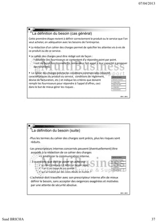 07/04/2013

Copyright : Saad Bricha

La définition du besoin (cas général)
Cette première étape revient à définir correctement le produit ou le service que l'on
veut acheter, en adéquation avec les besoins de l'entreprise.
La rédaction d'un cahier des charges permet de spécifier les attentes vis-à-vis de
ce produit ou de ce service.
Le cahier des charges peut être rédigé soit de façon :
• détaillée (les fournisseurs se contentent d'y répondre point par point.
• soit de façon fonctionnelle (le demandeur fait appel à leur capacité à proposer
des solutions).
Le cahier des charges précise les conditions commerciales (objectif,
caractéristiques du produit ou service, conditions de règlement,
devise de facturation, etc.) et indique les critères que doivent
remplir les fournisseurs pour répondre à l'appel d'offres, ceci
dans le but de mieux gérer les risques .

Définition du besoin
Recherche Fournsseur
Lct appel d’offre
Analyse des offres
La négociation
Contractualisation

2012 - 2013

Copyright : Saad Bricha

La définition du besoin (suite)
-Plus les termes du cahier des charges sont précis, plus les risques sont
réduits.
-Les prescripteurs internes concernés peuvent (éventuellement) être
associés à la rédaction de ce cahier des charges
=> améliorer la communication interne.

Définition du besoin

- 3 questions que doit se poser un acheteur :
Le client interne a-t-il défini un besoin juste ?
Y a-t-il un risque de sur-qualité ?
qui se traduit par des coûts élevés et inutiles ?

Recherche Fournsseur
Lct appel d’offre
Analyse des offres
La négociation
Contractualisation

-L'acheteur doit travailler avec son prescripteur interne afin de mieux
définir le besoin, sans accepter des exigences exagérées et motivées
par une attente de sécurité absolue.
2012 - 2013

Saad BRICHA

37

 