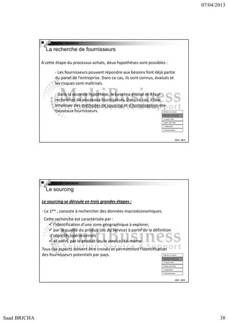 07/04/2013

Copyright : Saad Bricha

La recherche de fournisseurs
A cette étape du processus achats, deux hypothèses sont possibles :
- Les fournisseurs pouvant répondre aux besoins font déjà partie
du panel de l'entreprise. Dans ce cas, ils sont connus, évalués et
les risques sont maîtrisés.
- Dans la seconde hypothèse, le besoin a évolué et il faut
rechercher de nouveaux fournisseurs. Dans ce cas, il faut
employer des méthodes de sourcing et d'homologation des
nouveaux fournisseurs.

Définition du besoin
Recherche Fournsseur
Lct appel d’offre
Analyse des offres
La négociation
Contractualisation

2012 - 2013

Copyright : Saad Bricha

Le sourcing
Le sourcing se déroule en trois grandes étapes :
- La 1ère , consiste à rechercher des données macroéconomiques.
Cette recherche est caractérisée par :
l'identification d'une zone géographique à explorer,
par la qualité du produit (ou du service) à partir de la définition
d'objectifs opérationnels
et enfin, par le produit (ou le service) lui-même.
Tous ces aspects doivent être croisés et permettront l'identification
des fournisseurs potentiels par pays.

Définition du besoin
Recherche Fournsseur
Lct appel d’offre
Analyse des offres
La négociation
Contractualisation

2012 - 2013

Saad BRICHA

38

 