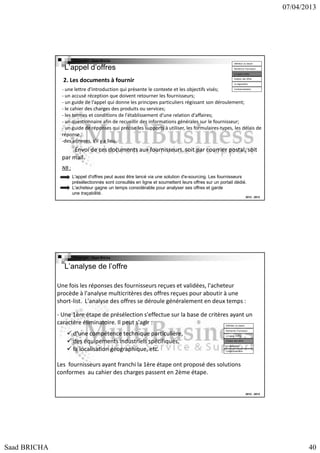 07/04/2013

Copyright : Saad Bricha

L’appel d’offres

Définition du besoin
Recherche Fournsseur
Lct appel d’offre

2. Les documents à fournir

Analyse des offres
La négociation

- une lettre d'introduction qui présente le contexte et les objectifs visés;
- un accusé réception que doivent retourner les fournisseurs;
- un guide de l'appel qui donne les principes particuliers régissant son déroulement;
- le cahier des charges des produits ou services;
- les termes et conditions de l'établissement d'une relation d'affaires;
- un questionnaire afin de recueillir des informations générales sur le fournisseur;
- un guide de réponses qui précise les supports à utiliser, les formulaires-types, les délais de
réponse...
-des annexes, s'il y a lieu.
Contractualisation

Envoi de ces documents aux fournisseurs, soit par courrier postal, soit
par mail.
NB :
L'appel d'offres peut aussi être lancé via une solution d'e-sourcing. Les fournisseurs
présélectionnés sont consultés en ligne et soumettent leurs offres sur un portail dédié.
L'acheteur gagne un temps considérable pour analyser ses offres et garde
une traçabilité.
2012 - 2013

Copyright : Saad Bricha

L’analyse de l’offre
Une fois les réponses des fournisseurs reçues et validées, l'acheteur
procède à l'analyse multicritères des offres reçues pour aboutir à une
short-list. L'analyse des offres se déroule généralement en deux temps :
- Une 1ère étape de présélection s'effectue sur la base de critères ayant un
caractère éliminatoire. Il peut s'agir :
Définition du besoin

d'une compétence technique particulière,
des équipements industriels spécifiques,
la localisation géographique, etc.

Recherche Fournsseur
Lct appel d’offre
Analyse des offres
La négociation
Contractualisation

Les fournisseurs ayant franchi la 1ère étape ont proposé des solutions
conformes au cahier des charges passent en 2ème étape.

2012 - 2013

Saad BRICHA

40

 