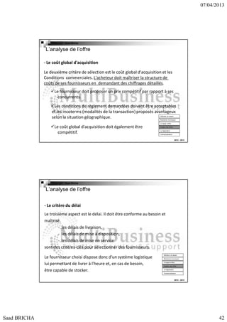 07/04/2013

Copyright : Saad Bricha

L’analyse de l’offre
- Le coût global d'acquisition
Le deuxième critère de sélection est le coût global d'acquisition et les
Conditions commerciales. L'acheteur doit maîtriser la structure de
coûts de ses fournisseurs en demandant des chiffrages détaillés.
Le fournisseur doit proposer un prix compétitif par rapport à ses
concurrents.
Les conditions de règlement demandées doivent être acceptables
et les incoterms (modalités de la transaction) proposés avantageux
selon la situation géographique.
Définition du besoin

Recherche Fournsseur
Lct appel d’offre

Le coût global d'acquisition doit également être
compétitif.

Analyse des offres
La négociation
Contractualisation

2012 - 2013

Copyright : Saad Bricha

L’analyse de l’offre
- Le critère du délai
Le troisième aspect est le délai. Il doit être conforme au besoin et
maîtrisé.
- les délais de livraison,
- les délais de mise à disposition,
- les délais de mise en service
sont des critères-clés pour sélectionner des fournisseurs.
Le fournisseur choisi dispose donc d'un système logistique
lui permettant de livrer à l'heure et, en cas de besoin,
être capable de stocker.

Définition du besoin
Recherche Fournsseur
Lct appel d’offre
Analyse des offres
La négociation
Contractualisation

2012 - 2013

Saad BRICHA

42

 