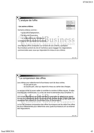 07/04/2013

Copyright : Saad Bricha

L’analyse de l’offre

Définition du besoin
Recherche Fournsseur
Lct appel d’offre

- Les autres critères
Certains critères comme :
• la faculté d'adaptation,
• la sécurité financière
• et la pérennité de l'entreprise
sont également à prendre en compte.

Analyse des offres
La négociation
Contractualisation

Une fois les offres analysées sur la base de ces critères, quelques
fournisseurs sortent du lot et l'acheteur peut engager les négociations
commerciales avec ceux qui répondent le mieux à ces critères

2012 - 2013

Copyright : Saad Bricha

La comparaison des offres
Les critères pour sélectionner le fournisseur sont de deux ordres.
- D’une part le prix
- et d’autre part, celui qui répond le mieux au cahier des charges.
Le service achat va aussi veiller à contrôler le nombre d’offres reçues. Si elles
sont trop peu nombreuses, il y a lieu de revoir la demande (trop complexe ?).
Les achats établissent une grille critériée qui permettra la sélection en ayant
donné une pondération selon l’importance des critères exigés. (Cette grille doit
idéalement être établie en coordination avec le demandeur).
Le but de l’analyse comparative des offres fournisseurs est de retenir les offres
les plus intéressantes pour déterminer avec quels fournisseurs ont va entamer
des négociations.

2012 - 2013

Saad BRICHA

43

 