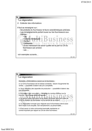 07/04/2013

Copyright : Saad Bricha

La négociation
2- Collecter des informations
Il faut se renseigner sur :
- les produits du fournisseur et leurs caractéristiques précises.
- Les renseignements portent aussi sur les fournisseurs euxmêmes :
• CA
• nombre d’employés
• forces
• faiblesses
• Il est intéressant de savoir quelle est la part du CA du
fournisseur par produit.
• etc …
voir exemples suivants…
2012 - 2013

Copyright : Saad Bricha

La négociation
Exemples d’informations à savoir sur le fournisseur :
a- Le CA du fournisseur est en baisse constante : besoin d’augmenter les
ventes → possibilité d’obtenir des prix compétitifs.
b- Sous utilisation des capacités de production → possibilité d’obtenir des
prix compétitifs.
c- Acquisition d’un concurrent → réduction du nombre d’offreur sur le
marché → prix risque d’être en hausse.
d- Le service achat doit savoir où se situent le produit dans son cycle de
vie et la situation du fournisseur sur le marché de ce produit.
e- Le négociateur envoyer pour négocier pour le fournisseur devra aussi
faire l’objet d’une enquête. Son tempérament, sa personnalité,…
f- Il faut savoir si notre commande éventuelle représente un
contrat important par rapport au CA de notre fournisseur.
2012 - 2013

Saad BRICHA

47

 