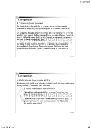 07/04/2013

Copyright : Saad Bricha

La négociation
3- Préparer le dossier technique
Sur base de la grille critériée, on met en évidence les aspects
potentiels à négocier (ceux pour lesquels le fournisseur est faible).
On se donne des objectifs (réalisables) de négociation pour savoir ce
que l’on veut obtenir du fournisseur. Parmi ces objectifs que l’on s’est
fixés, il faut déterminer ceux qui sont incontournables de ceux sur
lesquels on peut être plus souple.
Sur base de ces objectifs, l’acheteur se prépare aux objections
éventuelles du fournisseur. Pour argumenter, il se base sur des
propositions antérieures ou des propositions de la concurrence.

2012 - 2013

Copyright : Saad Bricha

La négociation
4- Elaboration de l’argumentaire général
L’acheteur doit établir une liste des points forts de son entreprise dans
la négociation. Ces points forts prouvent :
- la solidité financière de son entreprise.
- La notoriété de l’entreprise (Le fournisseur pourra tirer parti
d’avoir un client prestigieux).
- La structure du capital de l’entreprise (appartenance à un
groupe = porte ouverte porte ouverte aux autres marchés auprès
des sociétés apparentées).

2012 - 2013

Saad BRICHA

48

 