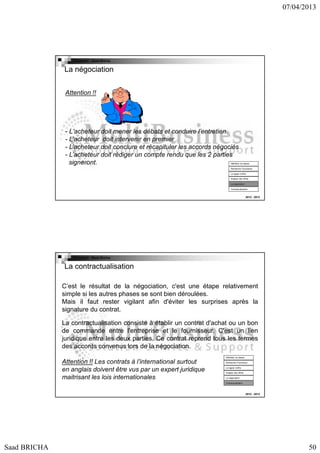 07/04/2013

Copyright : Saad Bricha

La négociation
Attention !!

- L'acheteur doit mener les débats et conduire l’entretien.
- L’acheteur doit intervenir en premier
- L’acheteur doit conclure et récapituler les accords négociés
- L’acheteur doit rédiger un compte rendu que les 2 parties
signeront.

Définition du besoin
Recherche Fournsseur
Lct appel d’offre
Analyse des offres
La négociation
Contractualisation

2012 - 2013

Copyright : Saad Bricha

La contractualisation
C’est le résultat de la négociation, c'est une étape relativement
simple si les autres phases se sont bien déroulées.
Mais il faut rester vigilant afin d'éviter les surprises après la
signature du contrat.
La contractualisation consiste à établir un contrat d'achat ou un bon
de commande entre l'entreprise et le fournisseur. C'est un lien
juridique entre les deux parties. Ce contrat reprend tous les termes
des accords convenus lors de la négociation.
Définition du besoin

Attention !! Les contrats à l’international surtout
en anglais doivent être vus par un expert juridique
maitrisant les lois internationales

Recherche Fournsseur
Lct appel d’offre
Analyse des offres
La négociation
Contractualisation

2012 - 2013

Saad BRICHA

50

 