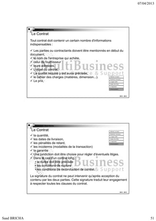 07/04/2013

Copyright : Saad Bricha

Le Contrat
Tout contrat doit contenir un certain nombre d'informations
indispensables :
Les parties ou contractants doivent être mentionnés en début du
document,
le nom de l'entreprise qui achète,
celui du fournisseur
leurs adresses.
L'objet du contrat,
La qualité requise y est aussi précisée,
le cahier des charges (matières, dimension...).
Le prix,
Définition du besoin

Recherche Fournsseur
Lct appel d’offre

Analyse des offres
La négociation
Contractualisation

2012 - 2013

Copyright : Saad Bricha

Le Contrat

Définition du besoin
Recherche Fournsseur

la quantité,
les dates de livraison,
les pénalités de retard,
les incoterms (modalités de la transaction)
la garantie
Une juridiction doit être choisie pour régler d'éventuels litiges.
Dans le cas d'un contrat long,
• la durée doit être précisée
• les conditions de rupture
• les conditions de reconduction de contrat.
Lct appel d’offre

Analyse des offres
La négociation

Contractualisation

La signature du contrat ne peut intervenir qu'après acception du
contenu par les deux parties. Cette signature traduit leur engagement
à respecter toutes les clauses du contrat.
2012 - 2013

Saad BRICHA

51

 