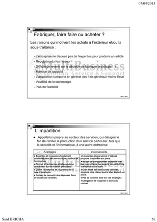 07/04/2013

Copyright : Saad Bricha

Fabriquer, faire faire ou acheter ?
Les raisons qui motivent les achats à l’extérieur et/ou la
sous-traitance :
- L’entreprise ne dispose pas de l’expertise pour produire un article
- Réputation du fournisseur
- Difficile de revenir sur la décision de fabriquer (syndicats…)
- Manque de capacité
- L’acquisition comporte en général des frais généraux moins élevé
- Volatilité de la technologie
- Plus de flexibilité
2012 - 2013

Copyright : Saad Bricha

L’impartition
Appellation propre au secteur des services, qui désigne le
fait de confier la production d’un service particulier, tels que
la sécurité et l’informatique, à une autre entreprise.
Avantages
Expertise et ressources hautement
qualifiées dans des secteurs peu connus de
l’entreprise.
Permet à l’entreprise acheteuse de se
concentrer sur sa mission principale.
Libère l’entreprise de la gestion de ce
type d’employés.
Permet de convertir des dépenses fixes
en dépenses variables.

Inconvénients
L’expertise du personnel n’est pas
toujours disponible sur place.
Risque de partager cette expertise avec
des concurrents, les experts passant d’une
entreprise à une autre.
Coût élevé des ressources utilisées,
toujours plus chères que si elles étaient sur
place.
Pas de contrôle total sur ces employés.
Obligation de respecter la durée du
contrat.

2012 - 2013

Saad BRICHA

56

 