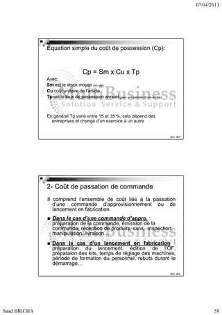 07/04/2013

Copyright : Saad Bricha

Équation simple du coût de possession (Cp):

Cp = Sm x Cu x Tp
Avec:
Sm est le stock moyen (en qté)
Cu coût unitaire de l’article
Tp est le taux de possession annuel (pour une période d’une année)

En général Tp varie entre 15 et 35 %, cela dépend des
entreprises et change d’un exercice à un autre

2012 - 2013

Copyright : Saad Bricha

2- Coût de passation de commande
Il comprend l’ensemble de coût liés à la passation
d’une commande d’approvisionnement ou de
lancement en fabrication
Dans le cas d’une commande d’appro. :
d’appro.
préparation de la commande, émission de la
commande, réception de produits, suivi, inspection,
manipulation, livraison….
Dans le cas d’un lancement en fabrication :
préparation du lancement, édition de l’OF,
prépataion des kits, temps de réglage des machines,
période de formation du personnel, rebuts durant le
démarrage…
démarrage…
2012 - 2013

Saad BRICHA

58

 