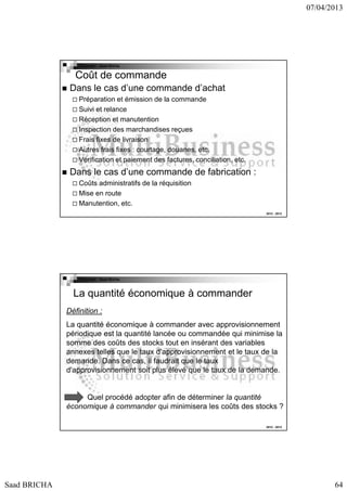 07/04/2013

Copyright : Saad Bricha

Coût de commande
Dans le cas d’une commande d’achat
Préparation et émission de la commande
Suivi et relance
Réception et manutention
Inspection des marchandises reçues
Frais fixes de livraison
Autres frais fixes : courtage, douanes, etc.
Vérification et paiement des factures, conciliation, etc.

Dans le cas d’une commande de fabrication :
Coûts administratifs de la réquisition
Mise en route
Manutention, etc.
2012 - 2013

Copyright : Saad Bricha

La quantité économique à commander
Définition :
La quantité économique à commander avec approvisionnement
périodique est la quantité lancée ou commandée qui minimise la
somme des coûts des stocks tout en insérant des variables
annexes telles que le taux d'approvisionnement et le taux de la
demande. Dans ce cas, il faudrait que le taux
d'approvisionnement soit plus élevé que le taux de la demande.

Quel procédé adopter afin de déterminer la quantité
économique à commander qui minimisera les coûts des stocks ?
2012 - 2013

Saad BRICHA

64

 