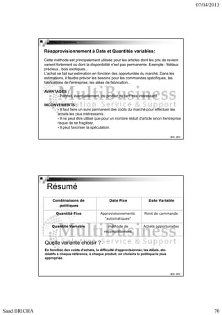 07/04/2013

Copyright : Saad Bricha

Réapprovisionnement à Date et Quantités variables:
Cette méthode est principalement utilisée pour les articles dont les prix de revient
varient fortement ou dont la disponibilité n'est pas permanente. Exemple : Métaux
précieux , bois exotiques...
L'achat se fait sur estimation en fonction des opportunités du marché. Dans les
estimations, il faudra prévoir les besoins pour les commandes spécifiques, les
fabrications de l'entreprise, les aléas de fabrication...
AVANTAGES :
- Permet, éventuellement, de profiter de tarif très intéressant.
INCONVENIENTS :
- Il faut faire un suivi permanent des coûts du marché pour effectuer les
achats les plus intéressants.
- Il ne peut être utilisé que pour un nombre réduit d'article sinon l'entreprise
risque de se fragiliser,
- Il peut favoriser la spéculation.
2012 - 2013

Copyright : Saad Bricha

Résumé
Combinaisons de

Date Fixe

Date Variable

Approvisionnements

Point de commande

politiques
Quantité Fixe

"automatiques"
Quantité Variable

méthode de

Achats opportunistes

recomplètement

Quelle variante choisir ?
En fonction des coûts d'achats, la difficulté d'approvisionner, les délais, etc.
relatifs à chaque référence, à chaque produit, on choisira la politique la plus
appropriée.

2012 - 2013

Saad BRICHA

70

 