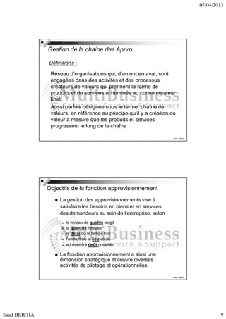 07/04/2013

Copyright : Saad Bricha

Gestion de la chaine des Appro.
Définitions :
Réseau d’organisations qui, d’amont en aval, sont
engagées dans des activités et des processus
créateurs de valeurs qui prennent la forme de
produits et de services acheminés au consommateur
final
Aussi parfois désignée sous le terme :chaîne de
valeurs, en référence au principe qu’il y a création de
valeur à mesure que les produits et services
progressent le long de la chaîne
2012 - 2013

Copyright : Saad Bricha

Objectifs de la fonction approvisionnement
La gestion des approvisionnements vise à
satisfaire les besoins en biens et en services
des demandeurs au sein de l’entreprise, selon :
le niveau de qualité exigé
la quantité requise
le délai ou le temps fixé
l’endroit ou le lieu voulu
au moindre coût possible

La fonction approvisionnement a ainsi une
dimension stratégique et couvre diverses
activités de pilotage et opérationnelles.
2012 - 2013

Saad BRICHA

9

 