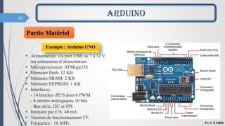 10
ARDUINO
Pr. F. NADIR
Exemple : Arduino UNO
 Alimentation: via port USB ou 7 à 12 V
sur connecteur d’alimentation
 Microprocesseur: ATMega328
 Mémoire flash: 32 KB
 Mémoire SRAM: 2 KB
 Mémoire EEPROM: 1 KB
 Interfaces:
- 14 broches d'E/S dont 6 PWM
- 6 entrées analogiques 10 bits
- Bus série, I2C et SPI
 Intensité par E/S: 40 mA
 Tension de fonctionnement 5V.
 Fréquence : 16 MHz
Partie Matériel
 