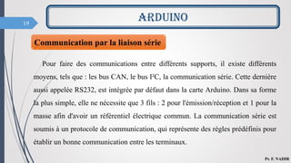 19
Pour faire des communications entre différents supports, il existe différents
moyens, tels que : les bus CAN, le bus I²C, la communication série. Cette dernière
aussi appelée RS232, est intégrée par défaut dans la carte Arduino. Dans sa forme
la plus simple, elle ne nécessite que 3 fils : 2 pour l'émission/réception et 1 pour la
masse afin d'avoir un référentiel électrique commun. La communication série est
soumis à un protocole de communication, qui représente des règles prédéfinis pour
établir un bonne communication entre les terminaux.
ARDUINO
Pr. F. NADIR
Communication par la liaison série
 