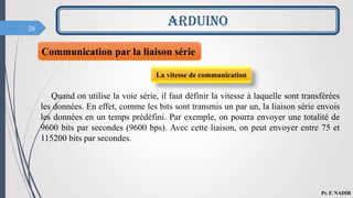 26
ARDUINO
Pr. F. NADIR
Communication par la liaison série
La vitesse de communication
Quand on utilise la voie série, il faut définir la vitesse à laquelle sont transférées
les données. En effet, comme les bits sont transmis un par un, la liaison série envois
les données en un temps prédéfini. Par exemple, on pourra envoyer une totalité de
9600 bits par secondes (9600 bps). Avec cette liaison, on peut envoyer entre 75 et
115200 bits par secondes.
 