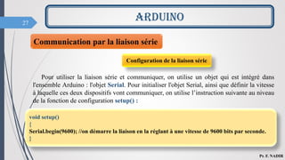 27
ARDUINO
Pr. F. NADIR
Communication par la liaison série
Configuration de la liaison série
Pour utiliser la liaison série et communiquer, on utilise un objet qui est intégré dans
l'ensemble Arduino : l'objet Serial. Pour initialiser l'objet Serial, ainsi que définir la vitesse
à laquelle ces deux dispositifs vont communiquer, on utilise l’instruction suivante au niveau
de la fonction de configuration setup() :
void setup()
{
Serial.begin(9600); //on démarre la liaison en la réglant à une vitesse de 9600 bits par seconde.
}
 