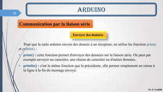 28
ARDUINO
Pr. F. NADIR
Communication par la liaison série
Envoyer des données
Pour que la carte arduino envoie des donnée à un récepteur, on utilise les fonction print()
et println() :
 print() : cette fonction permet d'envoyer des données sur la liaison série. On peut par
exemple envoyer un caractère, une chaine de caractère ou d'autres données.
 println() : c'est la même fonction que la précédente, elle permet simplement un retour à
la ligne à la fin du message envoyé.
 
