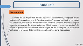 3
Présentation
Arduino est un projet créé par une équipe de développeurs, composée de six
individus. Cette équipe a créé le "système Arduino", comme outil qui va permettre
aux débutants, amateurs ou professionnels de créer des systèmes électroniques plus
ou moins complexes. Le gros avantage de l'électronique programmée c'est qu'elle
simplifie grandement les schémas électroniques et par conséquent, le coût de la
réalisation et la charge de travail à la conception d'une carte électronique.
ARDUINO
Pr. F. NADIR
 