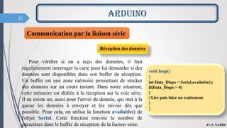 32
ARDUINO
Pr. F. NADIR
Communication par la liaison série
Réception des données
Pour vérifier si on a reçu des données, il faut
régulièrement interroger la carte pour lui demander si des
données sont disponibles dans son buffer de réception.
Un buffer est une zone mémoire permettant de stocker
des données sur un cours instant. Dans notre situation,
cette mémoire est dédiée à la réception sur la voie série.
Il en existe un, aussi pour l'envoi de donnée, qui met à la
queue les données à envoyer et les envoie dès que
possible. Pour cela, on utilise la fonction available() de
l'objet Serial. Cette fonction renvoie le nombre de
caractères dans le buffer de réception de la liaison série.
void loop()
{
int Data_Dispo = Serial.available();
if(Data_Dispo > 0)
{
//Lire puis faire un traitement
}
}
 