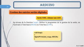 35
ARDUINO
Pr. F. NADIR
3. Au niveau de la fonction loop(), Définir le programme de la gestion de la sortie, en
l’activant à l’état haut (HIGH) ou l’état bas (LOW),
Sortie TOR : Allumer une LED
void loop()
{
digitalWrite(led_rouge, HIGH);
}
Gestion des entrées sorties digitales
 