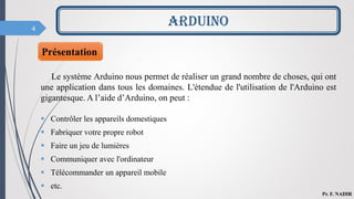 4
Présentation
Le système Arduino nous permet de réaliser un grand nombre de choses, qui ont
une application dans tous les domaines. L'étendue de l'utilisation de l'Arduino est
gigantesque. A l’aide d’Arduino, on peut :
 Contrôler les appareils domestiques
 Fabriquer votre propre robot
 Faire un jeu de lumières
 Communiquer avec l'ordinateur
 Télécommander un appareil mobile
 etc.
ARDUINO
Pr. F. NADIR
 