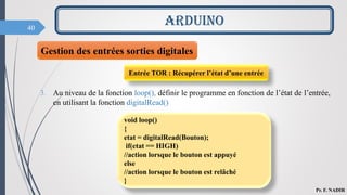 40
ARDUINO
Pr. F. NADIR
3. Au niveau de la fonction loop(), définir le programme en fonction de l’état de l’entrée,
en utilisant la fonction digitalRead()
void loop()
{
etat = digitalRead(Bouton);
if(etat == HIGH)
//action lorsque le bouton est appuyé
else
//action lorsque le bouton est relâché
}
Entrée TOR : Récupérer l’état d’une entrée
Gestion des entrées sorties digitales
 