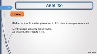 42
ARDUINO
Pr. F. NADIR
Exercice
Réaliser un jeux de lumière qui contient 6 LEDs et qui se manipule comme suit :
- L’ordre du jeux est donné par un bouton.
- Le jeux de LEDs se répète 5 fois.
 