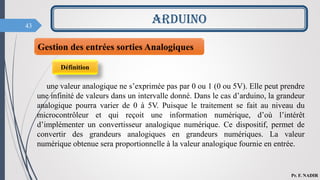 43
ARDUINO
Pr. F. NADIR
Gestion des entrées sorties Analogiques
Définition
une valeur analogique ne s’exprimée pas par 0 ou 1 (0 ou 5V). Elle peut prendre
une infinité de valeurs dans un intervalle donné. Dans le cas d’arduino, la grandeur
analogique pourra varier de 0 à 5V. Puisque le traitement se fait au niveau du
microcontrôleur et qui reçoit une information numérique, d’où l’intérêt
d’implémenter un convertisseur analogique numérique. Ce dispositif, permet de
convertir des grandeurs analogiques en grandeurs numériques. La valeur
numérique obtenue sera proportionnelle à la valeur analogique fournie en entrée.
 