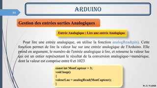 44
ARDUINO
Pr. F. NADIR
Gestion des entrées sorties Analogiques
Pour lire une entrée analogique, on utilise la fonction analogRead(pin). Cette
fonction permet de lire la valeur lue sur une entrée analogique de l'Arduino. Elle
prend en argument, le numéro de l'entrée analogique à lire, et retourne la valeur lue
qui est un entier représentant le résultat de la conversion analogique->numérique,
dont la valeur est comprise entre 0 et 1023
Entrée Analogique : Lire une entrée Analogique
const int MonCapteur = 3;
void loop()
{
valeurLue = analogRead(MonCapteur);
}
 