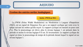 46
ARDUINO
Pr. F. NADIR
Gestion des entrées sorties Analogiques
La PWM (Pulse Width Modulation) ou Modulation à Largeur d'Impulsion
(MLI), est un signal de fréquence fixe qui a un rapport cyclique qui varie avec le
temps suivant les ordres qu'elle reçoit. Le rapport cyclique est mesuré en pour cent
(%). Plus le pourcentage est élevé, plus le niveau logique 1 est présent dans la
période et moins le niveau logique 0 il est. Et inversement. Le rapport cyclique du
signal est donc le pourcentage de temps de la période durant lequel le signal est au
niveau logique 1.
Sortie : PWM ou MLI
 