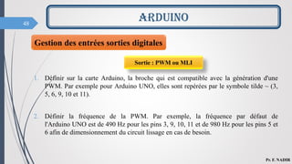 48
ARDUINO
Pr. F. NADIR
1. Définir sur la carte Arduino, la broche qui est compatible avec la génération d'une
PWM. Par exemple pour Arduino UNO, elles sont repérées par le symbole tilde ~ (3,
5, 6, 9, 10 et 11).
2. Définir la fréquence de la PWM. Par exemple, la fréquence par défaut de
l'Arduino UNO est de 490 Hz pour les pins 3, 9, 10, 11 et de 980 Hz pour les pins 5 et
6 afin de dimensionnement du circuit lissage en cas de besoin.
Gestion des entrées sorties digitales
Sortie : PWM ou MLI
 