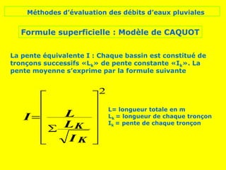 Méthodes d’évaluation des débits d’eaux pluviales
Formule superficielle : Modèle de CAQUOT














I
L
L
I
K
K
2
La pente équivalente I : Chaque bassin est constitué de
tronçons successifs «Lk» de pente constante «Ik». La
pente moyenne s’exprime par la formule suivante
L= longueur totale en m
Lk = longueur de chaque tronçon
Ik = pente de chaque tronçon
 