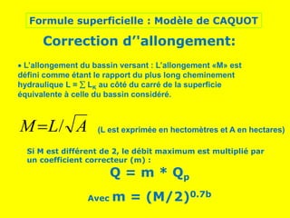 Formule superficielle : Modèle de CAQUOT
Correction d’'allongement:
 L’allongement du bassin versant : L’allongement «M» est
défini comme étant le rapport du plus long cheminement
hydraulique L =  LK au côté du carré de la superficie
équivalente à celle du bassin considéré.
A
L
M /
 (L est exprimée en hectomètres et A en hectares)
Si M est différent de 2, le débit maximum est multiplié par
un coefficient correcteur (m) :
Q = m * Qp
Avec m = (M/2)0.7b
 
