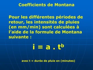Coefficients de Montana
Pour les différentes périodes de
retour, les intensités de pluies
(en mm/min) sont calculées à
l’aide de la formule de Montana
suivante :
i = a . tb
avec t = durée de pluie en (minutes)
 