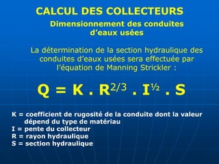 CALCUL DES COLLECTEURS
Dimensionnement des conduites
d’eaux usées
La détermination de la section hydraulique des
conduites d’eaux usées sera effectuée par
l’équation de Manning Strickler :
Q = K . R2/3 . I½ . S
K = coefficient de rugosité de la conduite dont la valeur
dépend du type de matériau
I = pente du collecteur
R = rayon hydraulique
S = section hydraulique
 