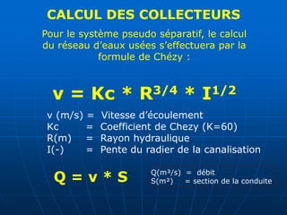 CALCUL DES COLLECTEURS
Pour le système pseudo séparatif, le calcul
du réseau d’eaux usées s’effectuera par la
formule de Chézy :
v = Kc * R3/4 * I1/2
v (m/s) = Vitesse d’écoulement
Kc = Coefficient de Chezy (K=60)
R(m) = Rayon hydraulique
I(-) = Pente du radier de la canalisation
Q = v * S Q(m³/s) = débit
S(m²) = section de la conduite
 