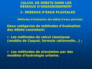 CALCUL DE DEBITS DANS LES
RÉSEAUX D'ASSAINISSEMENT
1- RESEAUX D’EAUX PLUVIALES
Deux catégories de méthodes d’évaluation
des débits coexistent:
• Les méthodes de calcul classiques
(modèle de Caquot, formule rationnelle…) ;
• Les méthodes de simulation par des
modèles d’hydrologie urbaine.
Méthodes d’évaluation des débits d’eaux pluviales
 