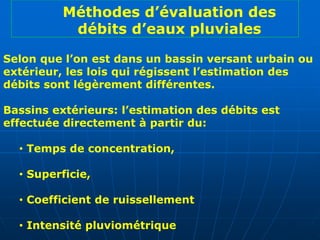 Selon que l’on est dans un bassin versant urbain ou
extérieur, les lois qui régissent l’estimation des
débits sont légèrement différentes.
Bassins extérieurs: l’estimation des débits est
effectuée directement à partir du:
• Temps de concentration,
• Superficie,
• Coefficient de ruissellement
• Intensité pluviométrique
Méthodes d’évaluation des
débits d’eaux pluviales
 