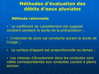 Méthode rationnelle
• Le coefficient de ruissellement est supposé
constant pendant la durée de la précipitation ;
• L’intensité de pluie est constante durant la durée de
l’orage ;
• La surface d’apport est proportionnelle au temps ;
• Les vitesses d’écoulement dans les conduites sont
celles correspondantes aux conduites coulant à pleine
section.
Méthodes d’évaluation des
débits d’eaux pluviales
 