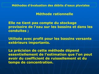 Elle ne tient pas compte du stockage
provisoire de l’eau sur les bassins et dans les
conduites ;
Utilisée avec profit pour les bassins versants
extérieurs importants.
La précision de cette méthode dépend
essentiellement de l’estimation que l’on peut
avoir du coefficient de ruissellement et du
temps de concentration.
Méthode rationnelle
Méthodes d’évaluation des débits d’eaux pluviales
 