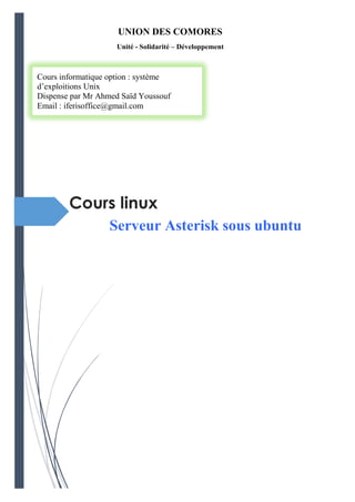 Cours linux
Serveur Asterisk sous ubuntu
UNION DES COMORES
Unité - Solidarité – Développement
------------------------
Cours informatique option : système
d’exploitions Unix
Dispense par Mr Ahmed Saïd Youssouf
Email : iferisoffice@gmail.com
 