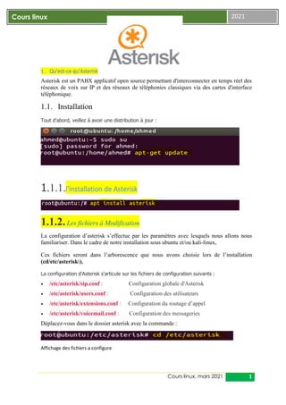 Cours linux, mars 2021 1
Cours linux 2021
1. Qu’est-ce qu’Asterisk
Asterisk est un PABX applicatif open source permettant d'interconnecter en temps réel des
réseaux de voix sur IP et des réseaux de téléphonies classiques via des cartes d'interface
téléphonique.
1.1. Installation
Tout d'abord, veillez à avoir une distribution à jour :
1.1.1.l'installation de Asterisk
1.1.2. Les fichiers à Modification
La configuration d’asterisk s’effectue par les paramètres avec lesquels nous allons nous
familiariser. Dans le cadre de notre installation sous ubuntu et/ou kali-linux,
Ces fichiers seront dans l’arborescence que nous avons choisie lors de l’installation
(cd/etc/asterisk).
La configuration d'Asterisk s'articule sur les fichiers de configuration suivants :
 /etc/asterisk/sip.conf : Configuration globale d'Asterisk
 /etc/asterisk/users.conf : Configuration des utilisateurs
 /etc/asterisk/extensions.conf : Configuration du routage d’appel
 /etc/asterisk/voicemail.conf : Configuration des messageries
Déplacez-vous dans le dossier asterisk avec la commande :
Affichage des fichiers a configure
 