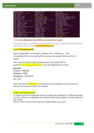 Cours linux, mars 2021 2
Cours linux 2021
1.1.3. La configuration des fichiers pour passer un appel
nous allons dans ce tuto utiliser le Protocol SIP. Donc pour créer le profil des abonnés
nous allons éditer le fichier /etc/asterisk/sip.conf
1.1.3.1. Paramétrage SIP
Notre configuration va consister à déclarer des softphones ,x-lite,
microsoftsip,3CX et ainsi permettre de passer des appels internes de l'un à
l'autre.
Pour cela nous allons créer la configuration de la partie SIP en
écrasant /etc/asterisk/sip.conf avec la configuration suivante :
[general]
Context =internal
Bindport =5060
Bindadress =0.0.0.0.0
nat =yes
Dans cette section [general] sont placés les paramétrages communs à tous les
éléments connectés au moteur SIP d'asterisk
1.1.4. 1.Le fichier sip.conf
Le fichier sip.conf est utilisé pour créer les comptes des utilisateurs. Ce fichier fonctionne
avec des contextes qui permettent de configure chaque type d’appel et contient également
des sections.
Dans ce fichier il existe trois(3) types de comptes (friend, user, peer)
 